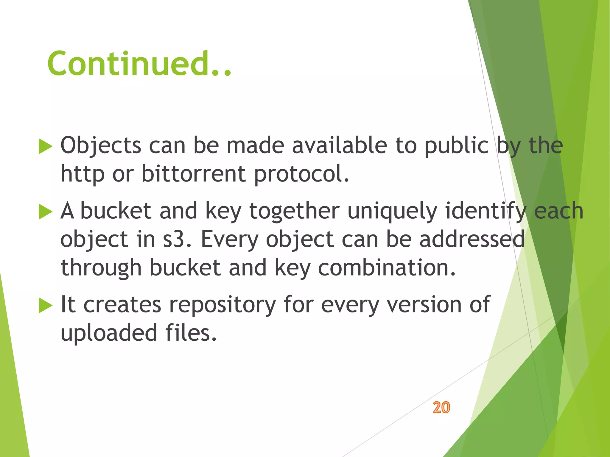 Continued..
 Objects can be made available to public by the
http or bittorrent protocol.
 A bucket and key together uniquely identify each
object in s3. Every object can be addressed
through bucket and key combination.
 It creates repository for every version of
uploaded files.
 