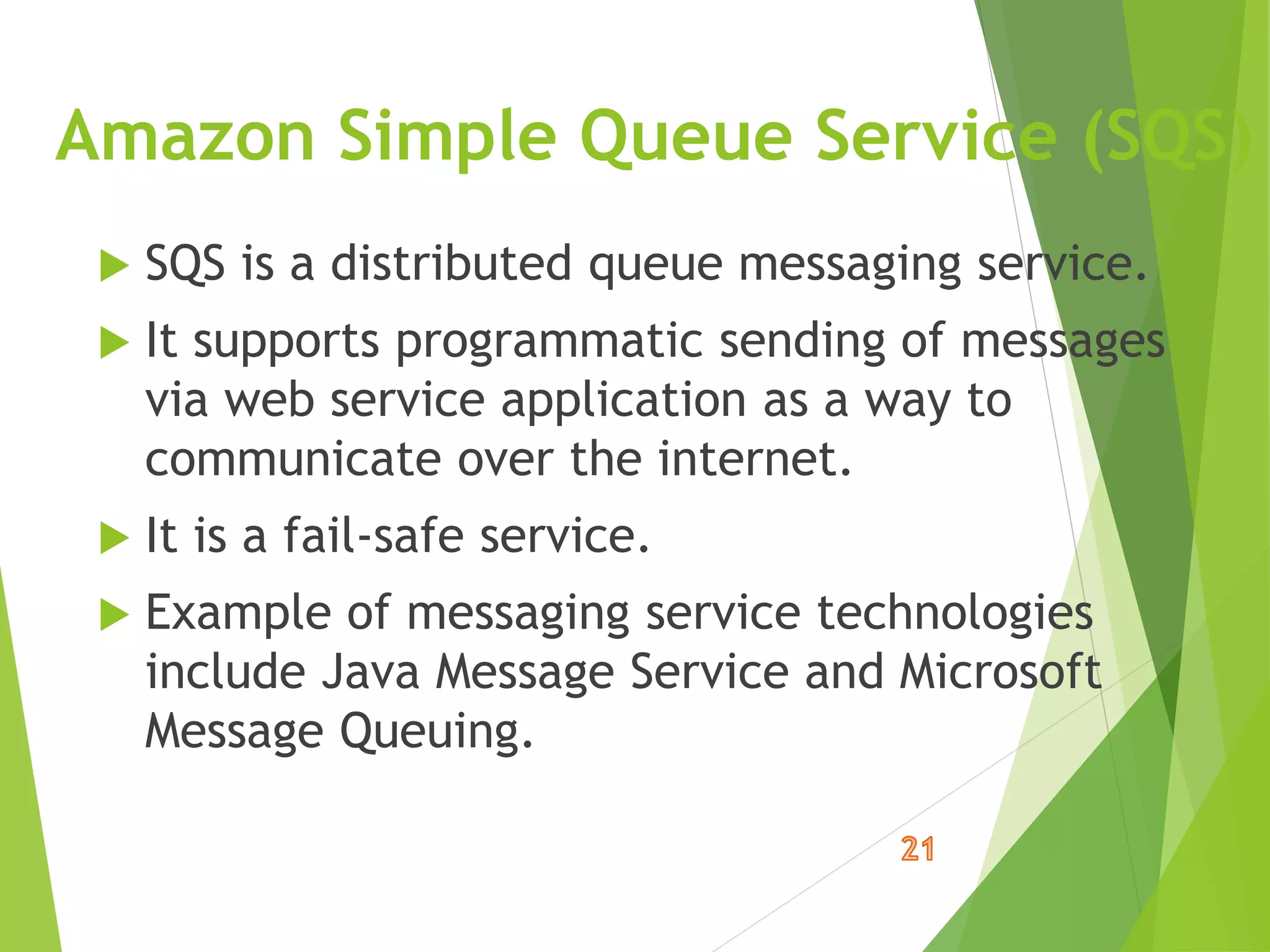 Amazon Simple Queue Service (SQS)
 SQS is a distributed queue messaging service.
 It supports programmatic sending of messages
via web service application as a way to
communicate over the internet.
 It is a fail-safe service.
 Example of messaging service technologies
include Java Message Service and Microsoft
Message Queuing.
 
