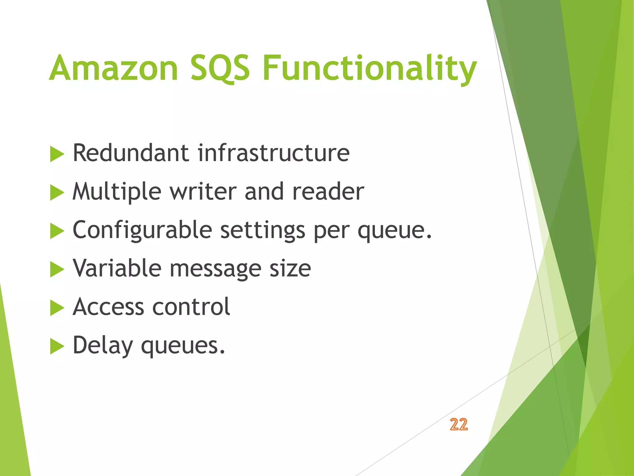 Amazon SQS Functionality
 Redundant infrastructure
 Multiple writer and reader
 Configurable settings per queue.
 Variable message size
 Access control
 Delay queues.
 