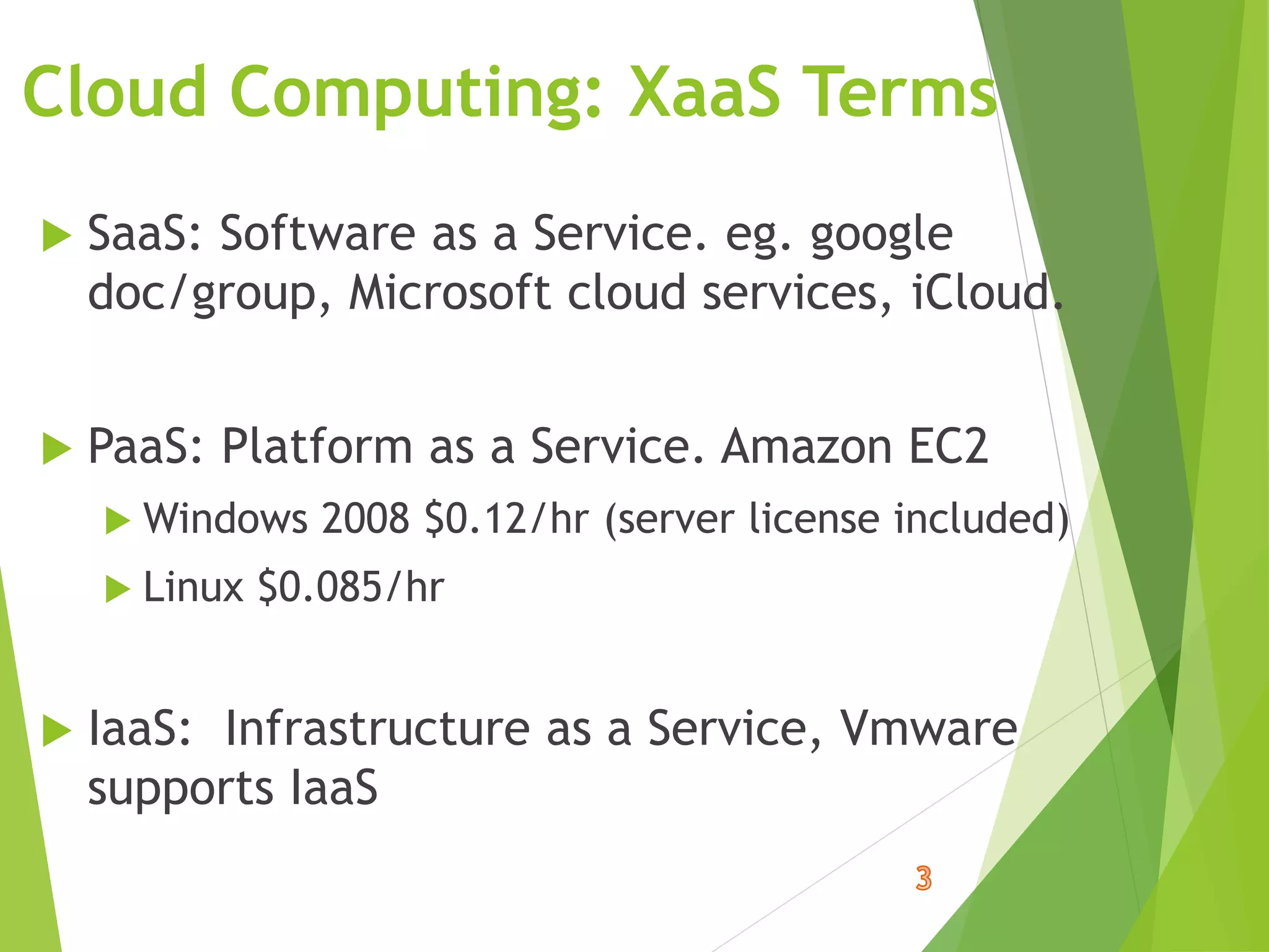Cloud Computing: XaaS Terms
 SaaS: Software as a Service. eg. google
doc/group, Microsoft cloud services, iCloud.
 PaaS: Platform as a Service. Amazon EC2
 Windows 2008 $0.12/hr (server license included)
 Linux $0.085/hr
 IaaS: Infrastructure as a Service, Vmware
supports IaaS
 