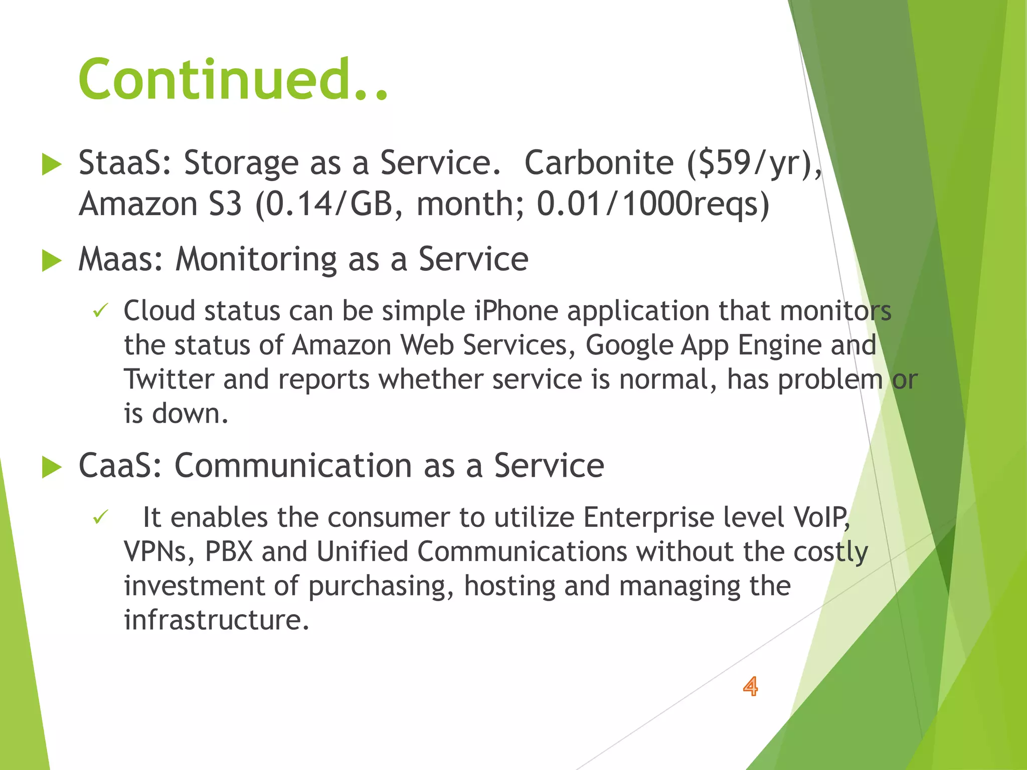 Continued..
 StaaS: Storage as a Service. Carbonite ($59/yr),
Amazon S3 (0.14/GB, month; 0.01/1000reqs)
 Maas: Monitoring as a Service
 Cloud status can be simple iPhone application that monitors
the status of Amazon Web Services, Google App Engine and
Twitter and reports whether service is normal, has problem or
is down.
 CaaS: Communication as a Service
 It enables the consumer to utilize Enterprise level VoIP,
VPNs, PBX and Unified Communications without the costly
investment of purchasing, hosting and managing the
infrastructure.
 