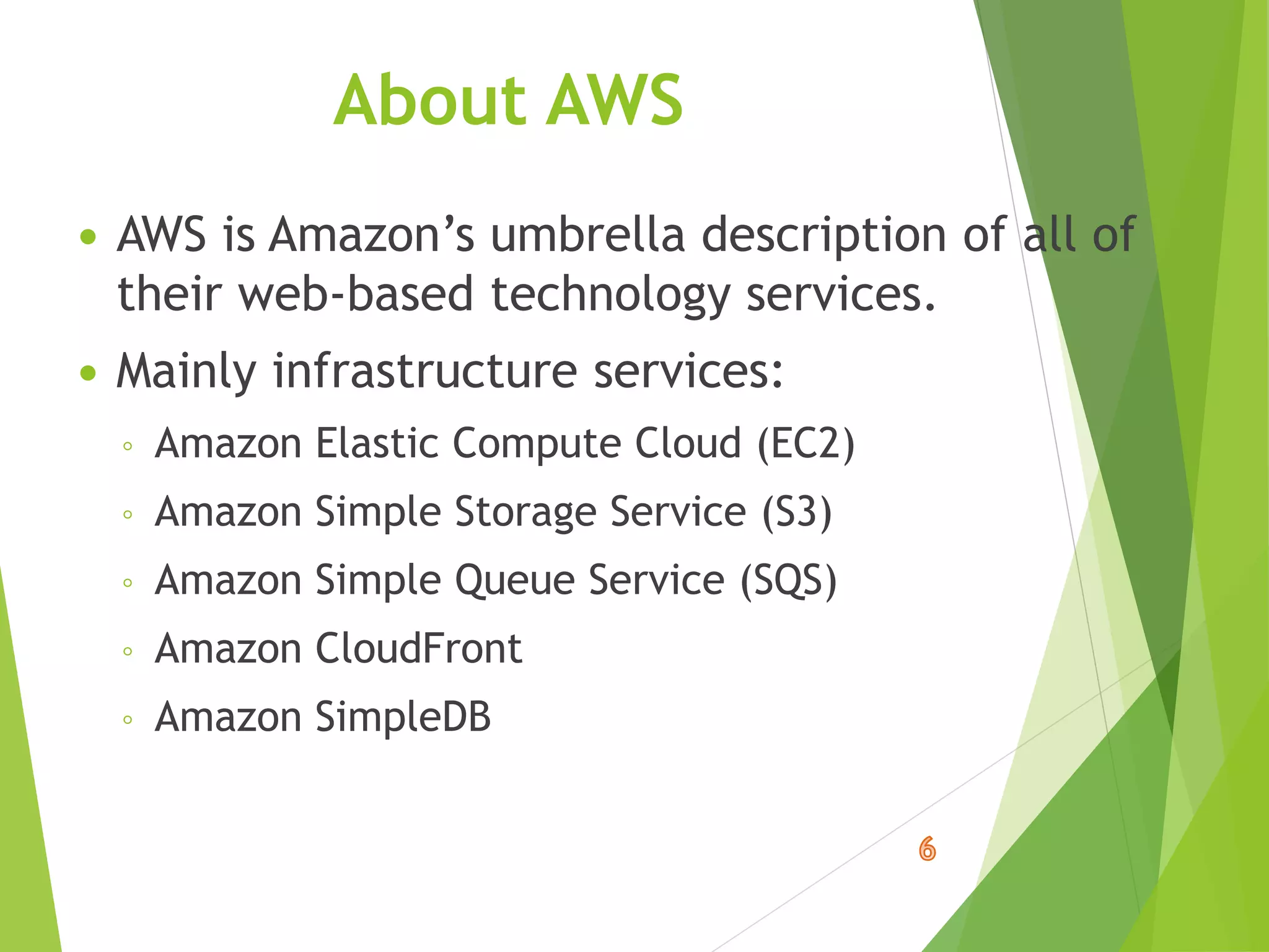 About AWS
 AWS is Amazon’s umbrella description of all of
their web-based technology services.
 Mainly infrastructure services:
◦ Amazon Elastic Compute Cloud (EC2)
◦ Amazon Simple Storage Service (S3)
◦ Amazon Simple Queue Service (SQS)
◦ Amazon CloudFront
◦ Amazon SimpleDB
 