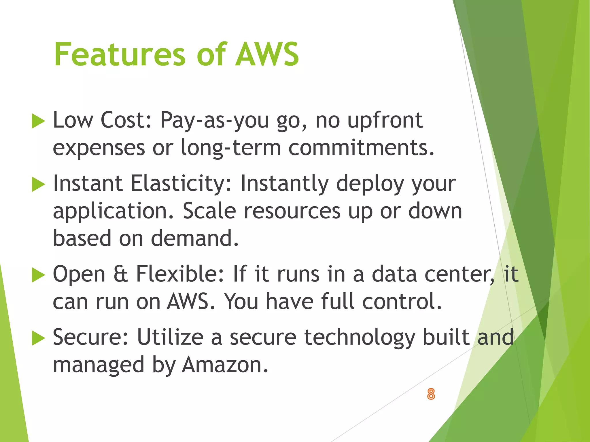Features of AWS
 Low Cost: Pay-as-you go, no upfront
expenses or long-term commitments.
 Instant Elasticity: Instantly deploy your
application. Scale resources up or down
based on demand.
 Open & Flexible: If it runs in a data center, it
can run on AWS. You have full control.
 Secure: Utilize a secure technology built and
managed by Amazon.
 