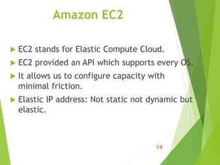 Amazon EC2
 EC2 stands for Elastic Compute Cloud.
 EC2 provided an API which supports every OS.
 It allows us to configure capacity with
minimal friction.
 Elastic IP address: Not static not dynamic but
elastic.
 