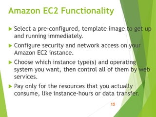 Amazon EC2 Functionality
 Select a pre-configured, template image to get up
and running immediately.
 Configure security and network access on your
Amazon EC2 instance.
 Choose which instance type(s) and operating
system you want, then control all of them by web
services.
 Pay only for the resources that you actually
consume, like instance-hours or data transfer.
 