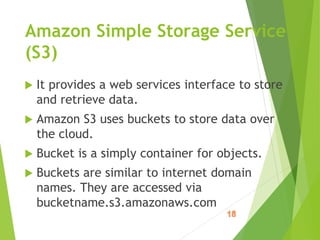  It provides a web services interface to store
and retrieve data.
 Amazon S3 uses buckets to store data over
the cloud.
 Bucket is a simply container for objects.
 Buckets are similar to internet domain
names. They are accessed via
bucketname.s3.amazonaws.com
Amazon Simple Storage Service
(S3)
 