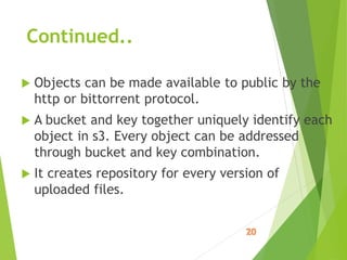 Continued..
 Objects can be made available to public by the
http or bittorrent protocol.
 A bucket and key together uniquely identify each
object in s3. Every object can be addressed
through bucket and key combination.
 It creates repository for every version of
uploaded files.
 