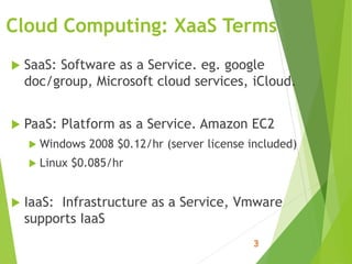 Cloud Computing: XaaS Terms
 SaaS: Software as a Service. eg. google
doc/group, Microsoft cloud services, iCloud.
 PaaS: Platform as a Service. Amazon EC2
 Windows 2008 $0.12/hr (server license included)
 Linux $0.085/hr
 IaaS: Infrastructure as a Service, Vmware
supports IaaS
 
