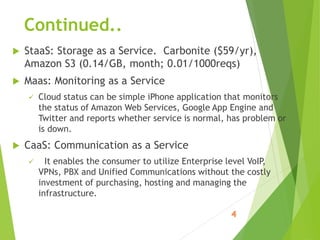 Continued..
 StaaS: Storage as a Service. Carbonite ($59/yr),
Amazon S3 (0.14/GB, month; 0.01/1000reqs)
 Maas: Monitoring as a Service
 Cloud status can be simple iPhone application that monitors
the status of Amazon Web Services, Google App Engine and
Twitter and reports whether service is normal, has problem or
is down.
 CaaS: Communication as a Service
 It enables the consumer to utilize Enterprise level VoIP,
VPNs, PBX and Unified Communications without the costly
investment of purchasing, hosting and managing the
infrastructure.
 