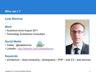Who am I ?

Lode Blomme

Work
• Accenture since August 2011
• Technology Architecture Consultant


Social Media
• Twitter : @lodeblomme
• LinkedIn : http://linkedin.com/in/lodeblomme


Keywords
• architecture – cloud computing – photography – PHP – web 2.0 – web services



Copyright © 2011 Accenture All Rights Reserved                             2
 