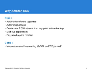 Why Amazon RDS

Pros :
•   Automatic software upgrades
•   Automatic backups
•   Create new RDS instance from any point in time backup
•   Multi-AZ deployment
•   Easy read replica creation


Cons :
• More expensive than running MySQL on EC2 yourself




Copyright © 2011 Accenture All Rights Reserved              21
 