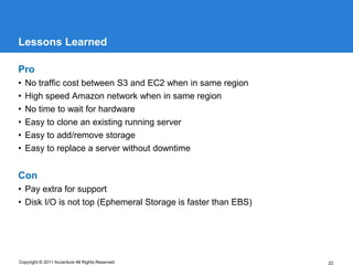 Lessons Learned

Pro
•   No traffic cost between S3 and EC2 when in same region
•   High speed Amazon network when in same region
•   No time to wait for hardware
•   Easy to clone an existing running server
•   Easy to add/remove storage
•   Easy to replace a server without downtime


Con
• Pay extra for support
• Disk I/O is not top (Ephemeral Storage is faster than EBS)




Copyright © 2011 Accenture All Rights Reserved                 22
 
