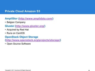 Private Cloud Amazon S3

AmpliStor (http://www.amplidata.com/)
• Belgian Company
Gluster (http://www.gluster.org/)
• Acquired by Red Hat
• Runs on CentOS
OpenStack Object Storage
(http://www.openstack.org/projects/storage/)
• Open Source Software




Copyright © 2011 Accenture All Rights Reserved   26
 