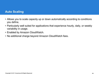 Auto Scaling

• Allows you to scale capacity up or down automatically according to conditions
  you define.
• Particularly well suited for applications that experience hourly, daily, or weekly
  variability in usage.
• Enabled by Amazon CloudWatch.
• No additional charge beyond Amazon CloudWatch fees.




Copyright © 2011 Accenture All Rights Reserved                                         29
 