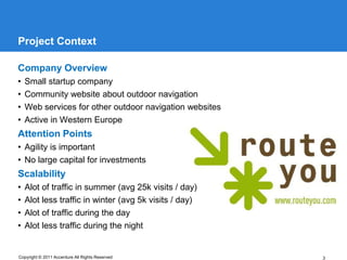 Project Context

Company Overview
•   Small startup company
•   Community website about outdoor navigation
•   Web services for other outdoor navigation websites
•   Active in Western Europe
Attention Points
• Agility is important
• No large capital for investments
Scalability
•   Alot of traffic in summer (avg 25k visits / day)
•   Alot less traffic in winter (avg 5k visits / day)
•   Alot of traffic during the day
•   Alot less traffic during the night


Copyright © 2011 Accenture All Rights Reserved           3
 