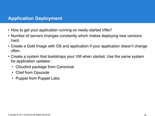 Application Deployment

• How to get your application running on newly started VMs?
• Number of servers changes constantly which makes deploying new versions
  hard.
• Create a Gold Image with OS and application if your application doesn’t change
  often.
• Create a system that bootstraps your VM when started. Use the same system
  for application updates :
   • CloudInit package from Canonical
   • Chef from Opscode
   • Puppet from Puppet Labs




Copyright © 2011 Accenture All Rights Reserved                                30
 