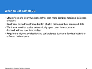 When to use SimpleDB

• Utilize index and query functions rather than more complex relational database
  functions
• Don’t want any administrative burden at all in managing their structured data
• Want a service that scales automatically up or down in response to
  demand, without user intervention
• Require the highest availability and can’t tolerate downtime for data backup or
  software maintenance




Copyright © 2011 Accenture All Rights Reserved                                  34
 