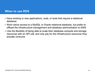 When to use RDS

• Have existing or new applications, code, or tools that require a relational
  database
• Want native access to a MySQL or Oracle relational database, but prefer to
  offload the infrastructure management and database administration to AWS
• Like the flexibility of being able to scale their database compute and storage
  resources with an API call, and only pay for the infrastructure resources they
  actually consume




Copyright © 2011 Accenture All Rights Reserved                                     36
 