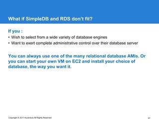 What if SimpleDB and RDS don’t fit?

If you :
• Wish to select from a wide variety of database engines
• Want to exert complete administrative control over their database server


You can always use one of the many relational database AMIs. Or
you can start your own VM on EC2 and install your choice of
database, the way you want it.




Copyright © 2011 Accenture All Rights Reserved                               37
 