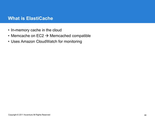 What is ElastiCache

• In-memory cache in the cloud
• Memcache on EC2  Memcached compatible
• Uses Amazon CloudWatch for monitoring




Copyright © 2011 Accenture All Rights Reserved   39
 