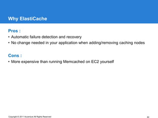 Why ElastiCache

Pros :
• Automatic failure detection and recovery
• No change needed in your application when adding/removing caching nodes


Cons :
• More expensive than running Memcached on EC2 yourself




Copyright © 2011 Accenture All Rights Reserved                              40
 
