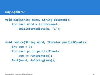 Say Again?!?

void map(String name, String document):
    for each word w in document:
        EmitIntermediate(w, "1");



void reduce(String word, Iterator partialCounts):
    int sum = 0;
    for each pc in partialCounts:
        sum += ParseInt(pc);
    Emit(word, AsString(sum));



Copyright © 2011 Accenture All Rights Reserved      43
 