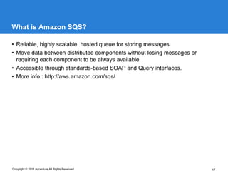 What is Amazon SQS?

• Reliable, highly scalable, hosted queue for storing messages.
• Move data between distributed components without losing messages or
  requiring each component to be always available.
• Accessible through standards-based SOAP and Query interfaces.
• More info : http://aws.amazon.com/sqs/




Copyright © 2011 Accenture All Rights Reserved                          47
 