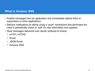 What is Amazon SNS

• Publish messages from an application and immediately deliver them to
  subscribers or other applications
• Delivers notifications to clients using a “push” mechanism that eliminates the
  need to periodically check or “poll” for new information and updates.
• Have messages delivered over clients’ protocol of choice:
  • HTTP / HTTPS
  • Email
  • JSON Email
  • Amazon SQS




Copyright © 2011 Accenture All Rights Reserved                                     50
 