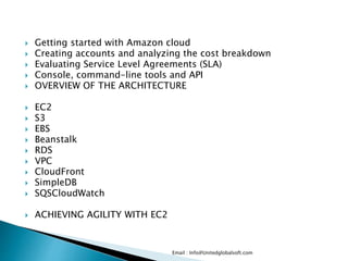  Getting started with Amazon cloud
 Creating accounts and analyzing the cost breakdown
 Evaluating Service Level Agreements (SLA)
 Console, command-line tools and API
 OVERVIEW OF THE ARCHITECTURE
 EC2
 S3
 EBS
 Beanstalk
 RDS
 VPC
 CloudFront
 SimpleDB
 SQSCloudWatch
 ACHIEVING AGILITY WITH EC2
Email : Info@Unitedglobalsoft.com
 
