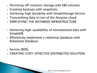  Persisting off-instance storage with EBS volumes
 Creating backups with snapshots
 Achieving high durability with SimpleStorage Service
 Transmitting data in/out of the Amazon cloud
 SIMPLIFYING THE DATABASE INFRASTRUCTURE
 Achieving high-availability of nonrelational data with
SimpleDB
 Effortlessly implement a relational database with
Relational Database
 Service (RDS)
 CREATING COST-EFFECTIVE DISTRIBUTED SOLUTION
Email : Info@Unitedglobalsoft.com
 