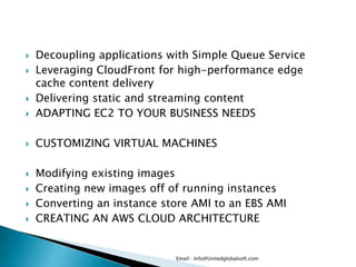  Decoupling applications with Simple Queue Service
 Leveraging CloudFront for high-performance edge
cache content delivery
 Delivering static and streaming content
 ADAPTING EC2 TO YOUR BUSINESS NEEDS
 CUSTOMIZING VIRTUAL MACHINES
 Modifying existing images
 Creating new images off of running instances
 Converting an instance store AMI to an EBS AMI
 CREATING AN AWS CLOUD ARCHITECTURE
Email : Info@Unitedglobalsoft.com
 