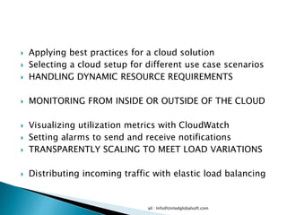  Applying best practices for a cloud solution
 Selecting a cloud setup for different use case scenarios
 HANDLING DYNAMIC RESOURCE REQUIREMENTS
 MONITORING FROM INSIDE OR OUTSIDE OF THE CLOUD
 Visualizing utilization metrics with CloudWatch
 Setting alarms to send and receive notifications
 TRANSPARENTLY SCALING TO MEET LOAD VARIATIONS
 Distributing incoming traffic with elastic load balancing
ail : Info@Unitedglobalsoft.com
 