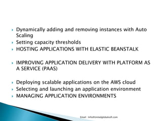  Dynamically adding and removing instances with Auto
Scaling
 Setting capacity thresholds
 HOSTING APPLICATIONS WITH ELASTIC BEANSTALK
 IMPROVING APPLICATION DELIVERY WITH PLATFORM AS
A SERVICE (PAAS)
 Deploying scalable applications on the AWS cloud
 Selecting and launching an application environment
 MANAGING APPLICATION ENVIRONMENTS
Email : Info@Unitedglobalsoft.com
 