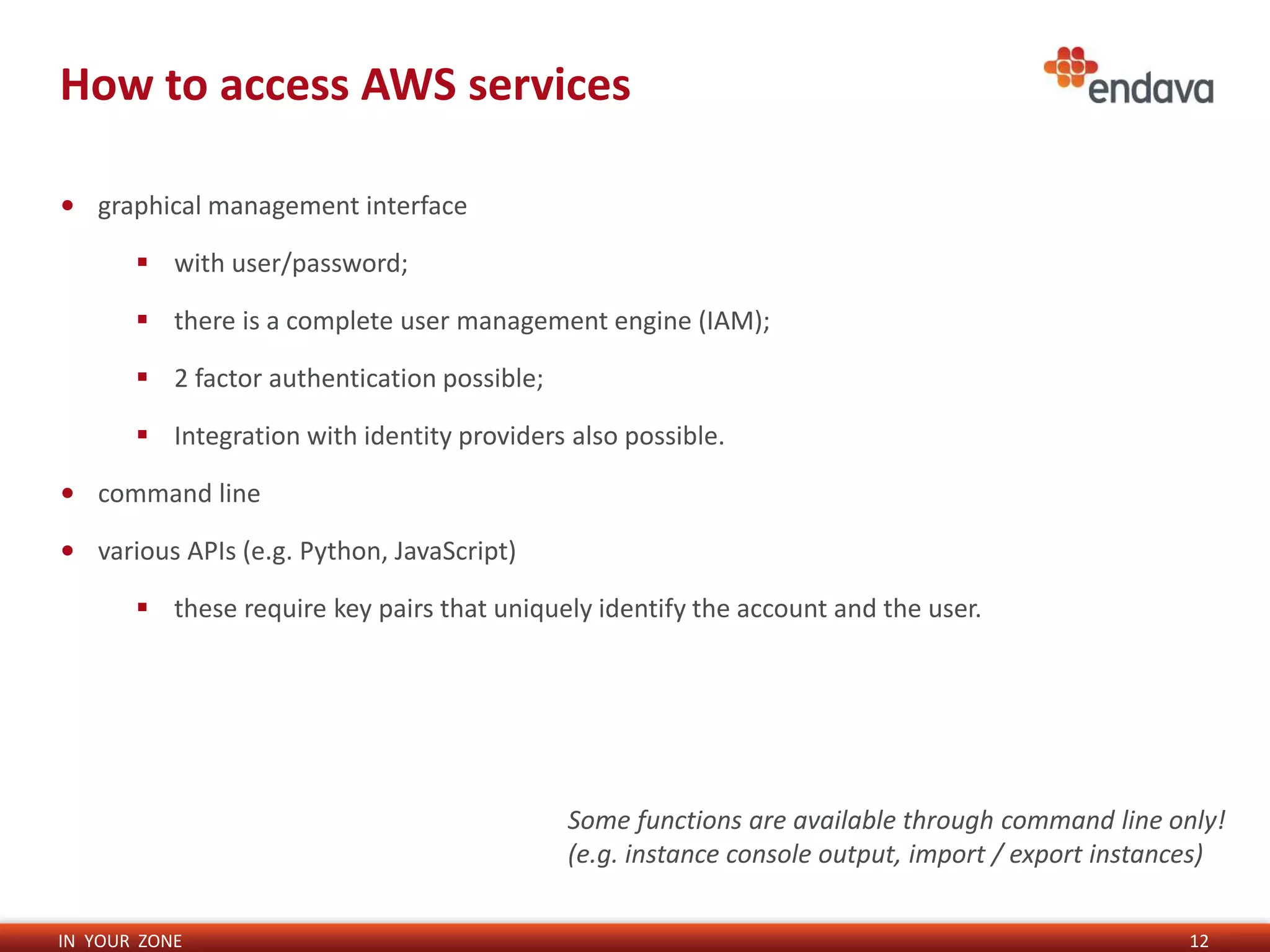 IN YOUR ZONE
How to access AWS services
12
• graphical management interface
 with user/password;
 there is a complete user management engine (IAM);
 2 factor authentication possible;
 Integration with identity providers also possible.
• command line
• various APIs (e.g. Python, JavaScript)
 these require key pairs that uniquely identify the account and the user.
Some functions are available through command line only!
(e.g. instance console output, import / export instances)
 