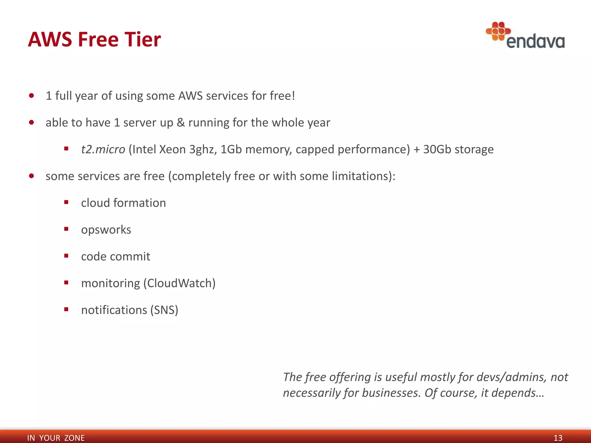 IN YOUR ZONE
AWS Free Tier
13
• 1 full year of using some AWS services for free!
• able to have 1 server up & running for the whole year
 t2.micro (Intel Xeon 3ghz, 1Gb memory, capped performance) + 30Gb storage
• some services are free (completely free or with some limitations):
 cloud formation
 opsworks
 code commit
 monitoring (CloudWatch)
 notifications (SNS)
The free offering is useful mostly for devs/admins, not
necessarily for businesses. Of course, it depends…
 