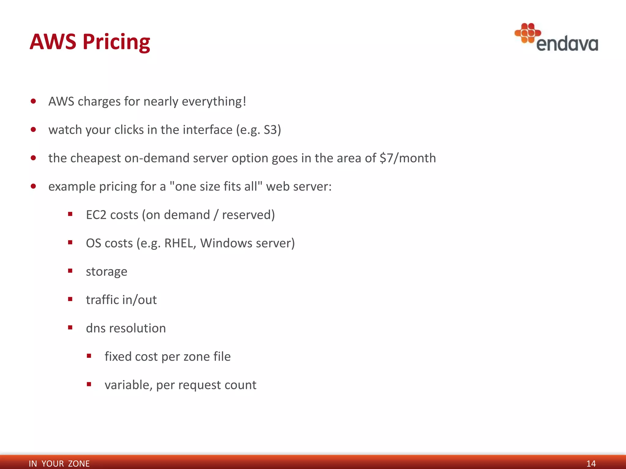IN YOUR ZONE
AWS Pricing
14
• AWS charges for nearly everything!
• watch your clicks in the interface (e.g. S3)
• the cheapest on-demand server option goes in the area of $7/month
• example pricing for a "one size fits all" web server:
 EC2 costs (on demand / reserved)
 OS costs (e.g. RHEL, Windows server)
 storage
 traffic in/out
 dns resolution
 fixed cost per zone file
 variable, per request count
 