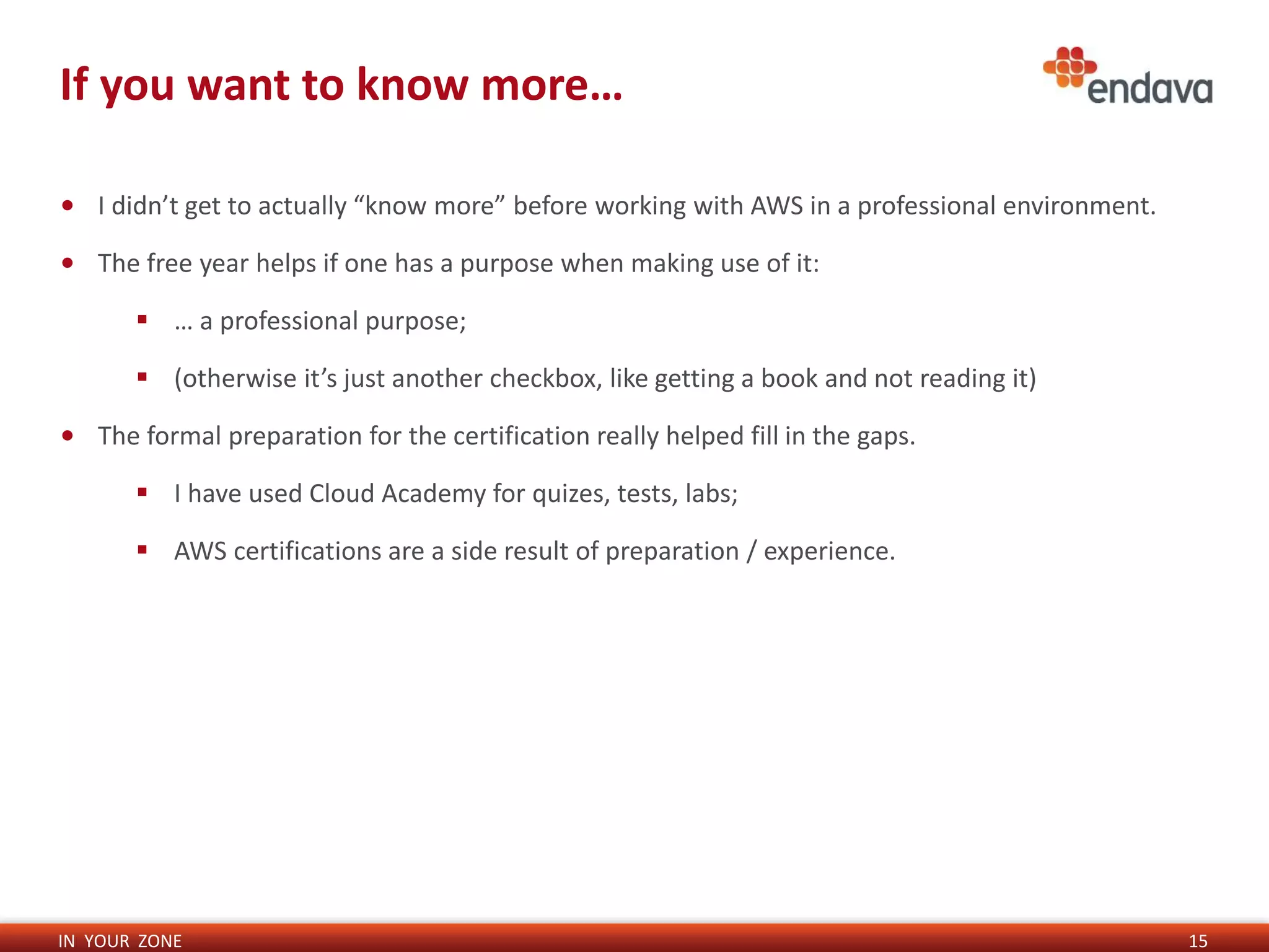 IN YOUR ZONE
If you want to know more…
15
• I didn’t get to actually “know more” before working with AWS in a professional environment.
• The free year helps if one has a purpose when making use of it:
 … a professional purpose;
 (otherwise it’s just another checkbox, like getting a book and not reading it)
• The formal preparation for the certification really helped fill in the gaps.
 I have used Cloud Academy for quizes, tests, labs;
 AWS certifications are a side result of preparation / experience.
 