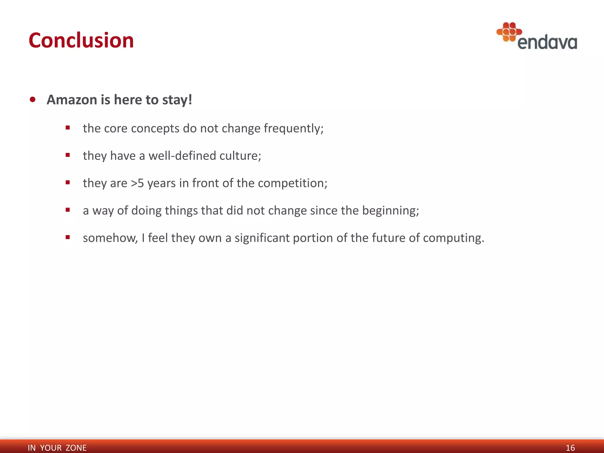IN YOUR ZONE
Conclusion
16
• Amazon is here to stay!
 the core concepts do not change frequently;
 they have a well-defined culture;
 they are >5 years in front of the competition;
 a way of doing things that did not change since the beginning;
 somehow, I feel they own a significant portion of the future of computing.
 