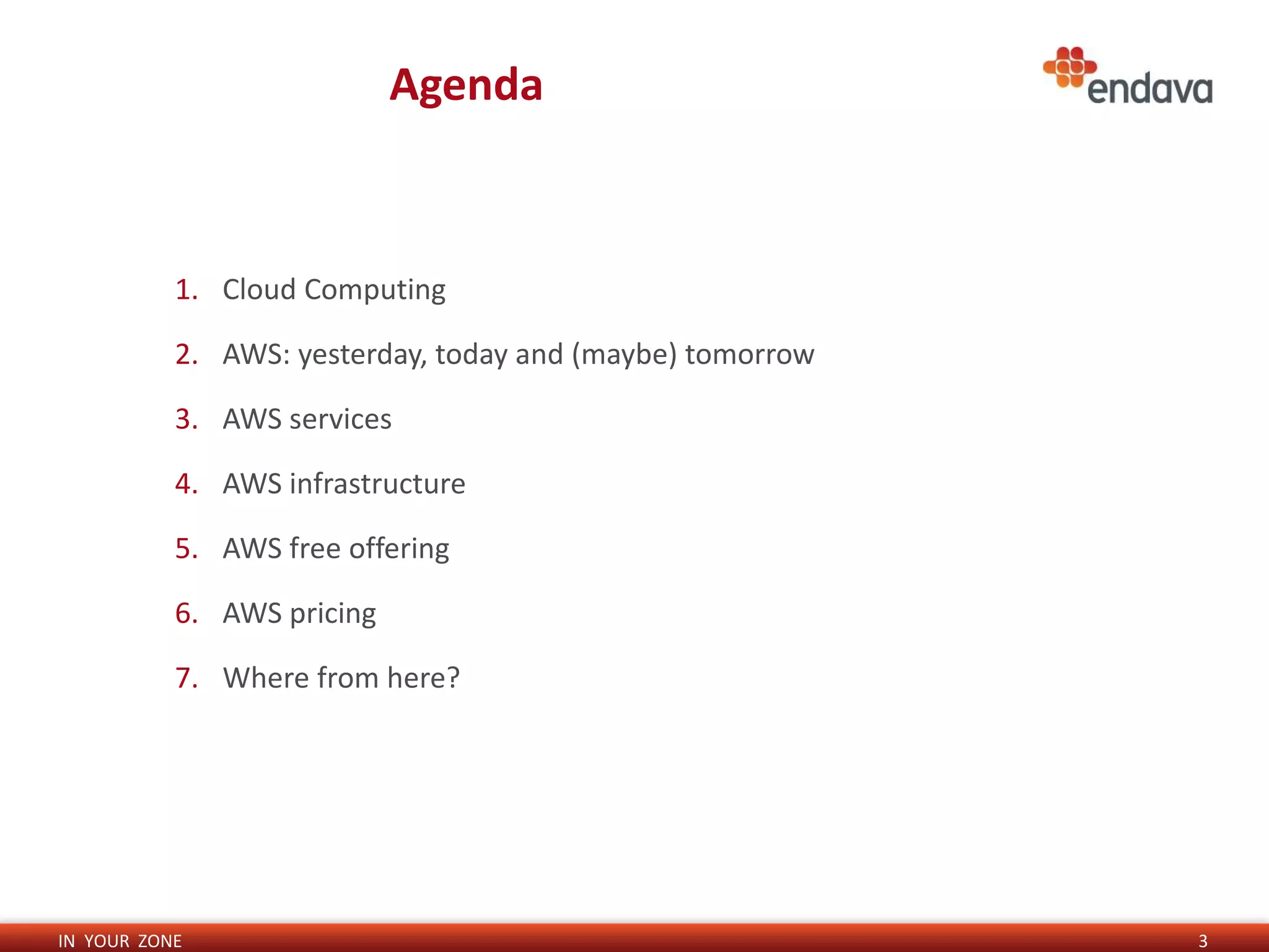 IN YOUR ZONE
Agenda
3
1. Cloud Computing
2. AWS: yesterday, today and (maybe) tomorrow
3. AWS services
4. AWS infrastructure
5. AWS free offering
6. AWS pricing
7. Where from here?
 
