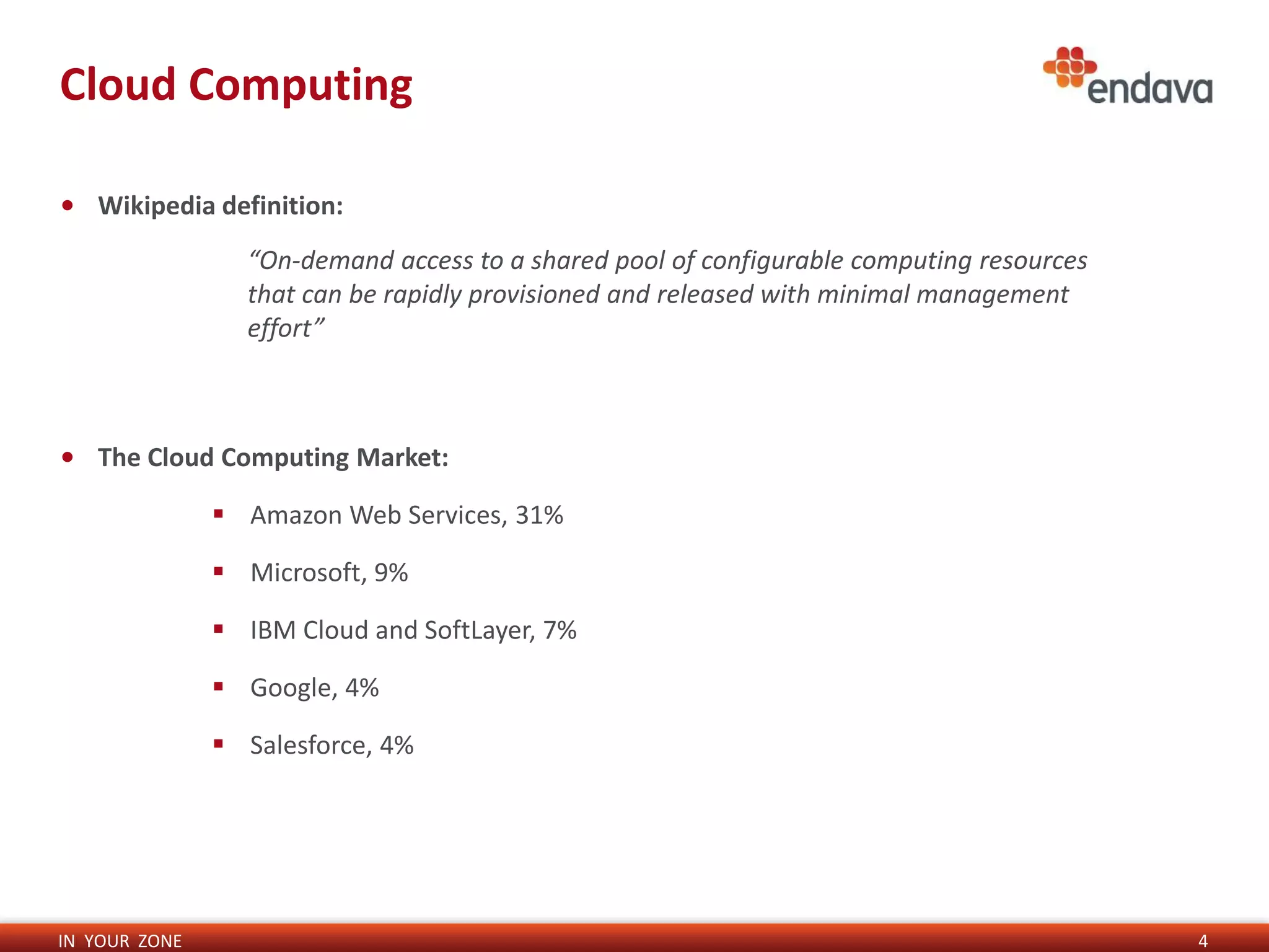 IN YOUR ZONE
Cloud Computing
4
• Wikipedia definition:
• The Cloud Computing Market:
 Amazon Web Services, 31%
 Microsoft, 9%
 IBM Cloud and SoftLayer, 7%
 Google, 4%
 Salesforce, 4%
“On-demand access to a shared pool of configurable computing resources
that can be rapidly provisioned and released with minimal management
effort”
 