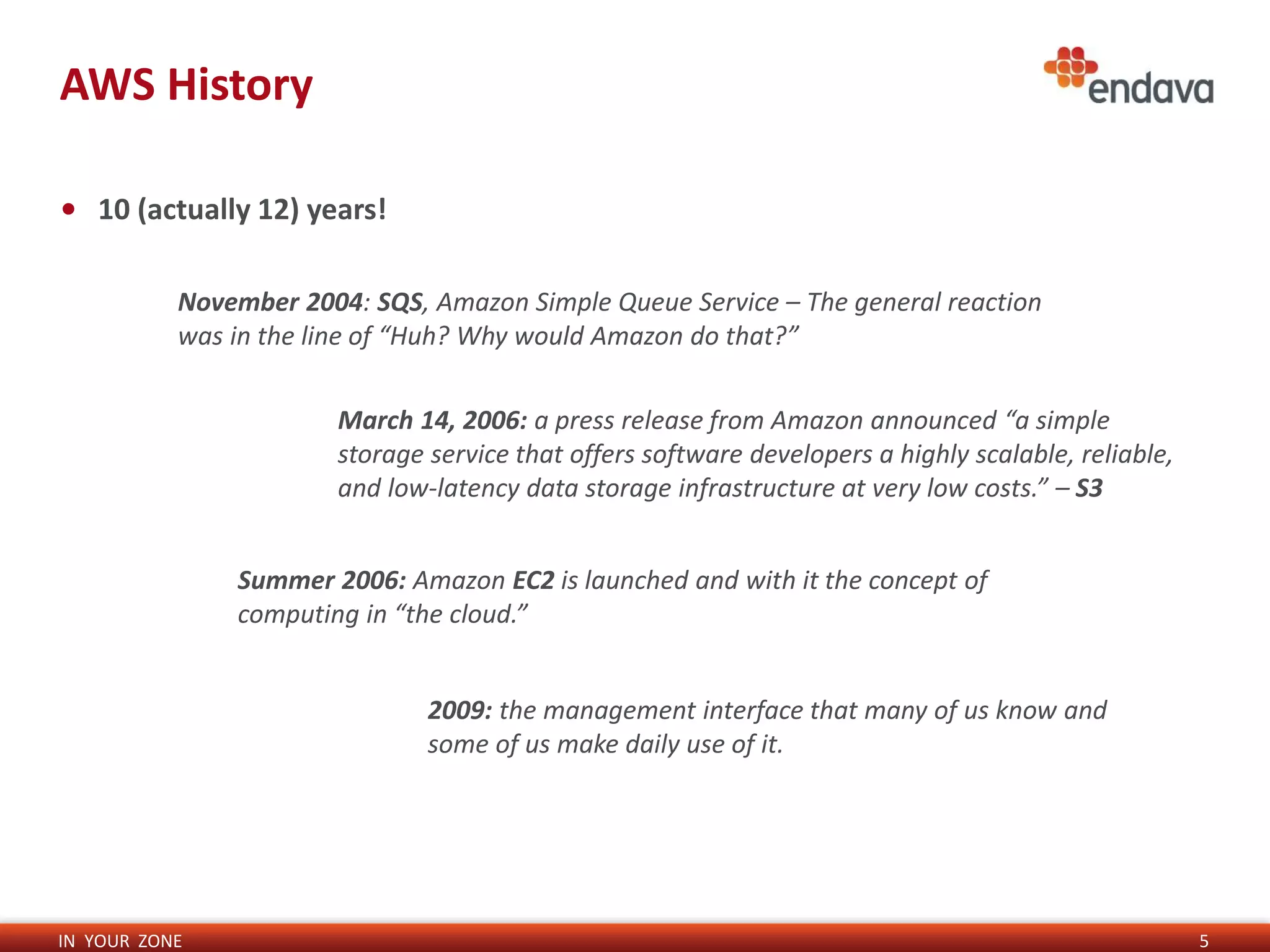 IN YOUR ZONE
AWS History
5
• 10 (actually 12) years!
November 2004: SQS, Amazon Simple Queue Service – The general reaction
was in the line of “Huh? Why would Amazon do that?”
March 14, 2006: a press release from Amazon announced “a simple
storage service that offers software developers a highly scalable, reliable,
and low-latency data storage infrastructure at very low costs.” – S3
Summer 2006: Amazon EC2 is launched and with it the concept of
computing in “the cloud.”
2009: the management interface that many of us know and
some of us make daily use of it.
 
