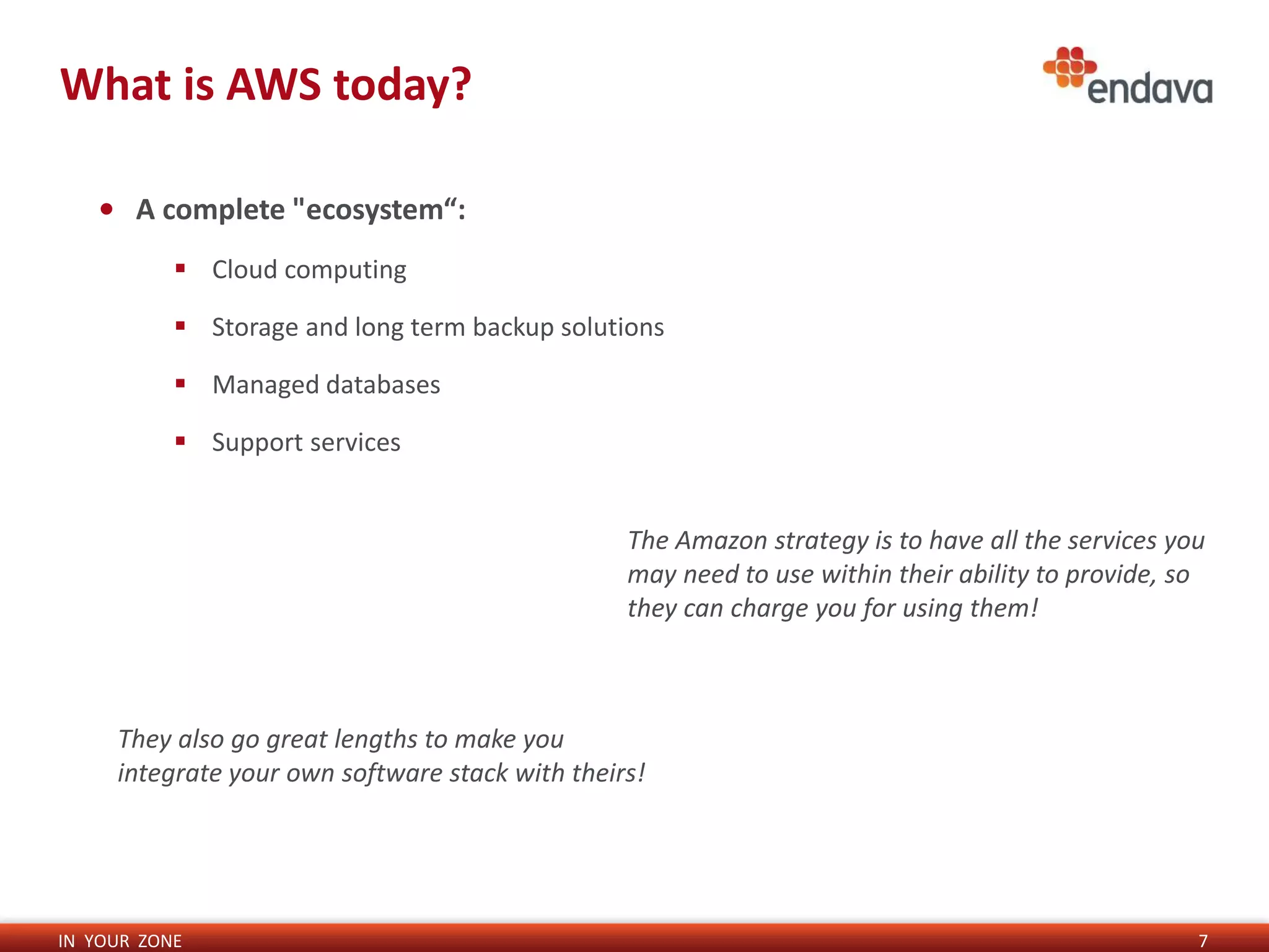 IN YOUR ZONE
What is AWS today?
7
• A complete "ecosystem“:
 Cloud computing
 Storage and long term backup solutions
 Managed databases
 Support services
The Amazon strategy is to have all the services you
may need to use within their ability to provide, so
they can charge you for using them!
They also go great lengths to make you
integrate your own software stack with theirs!
 