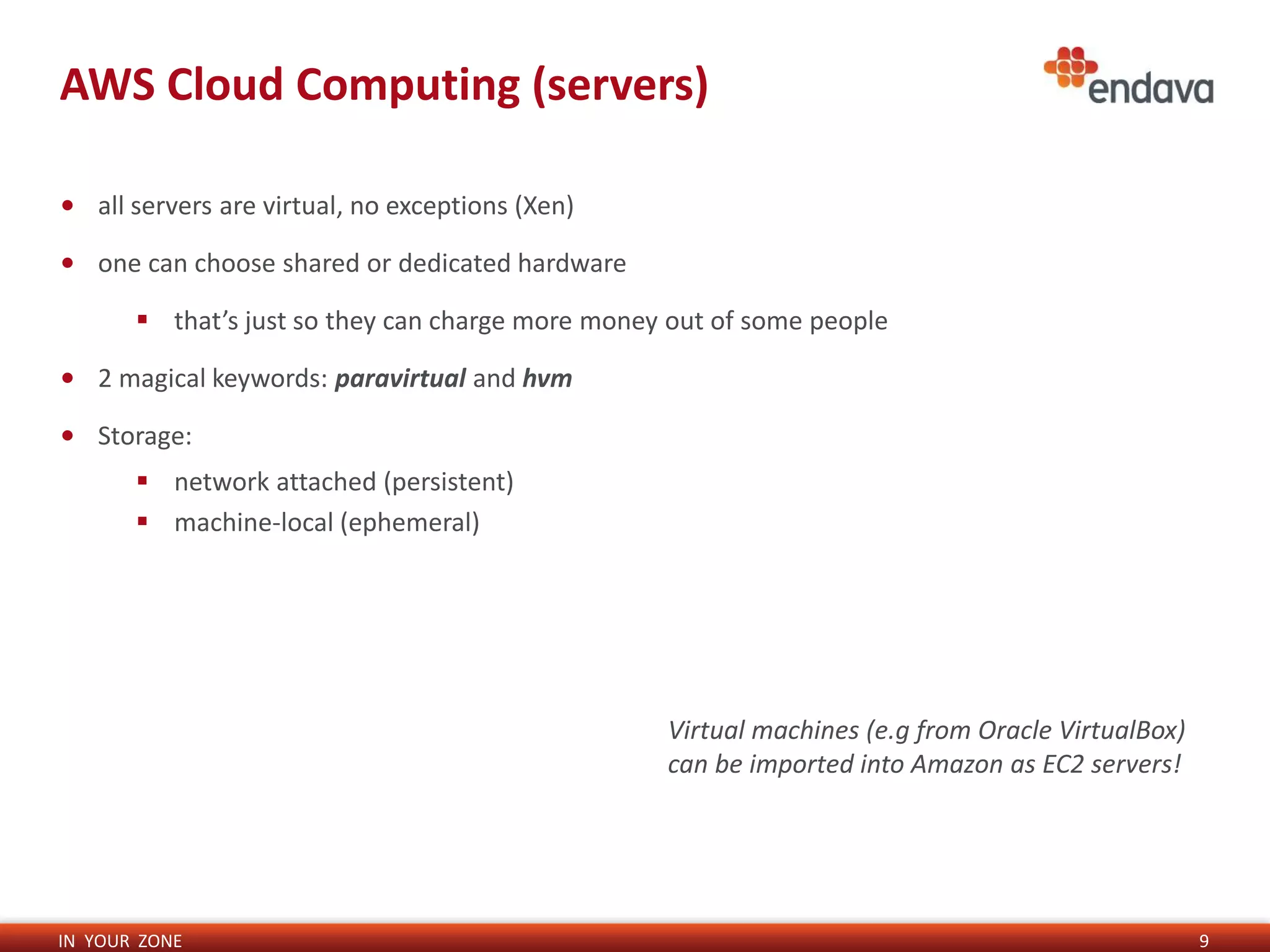 IN YOUR ZONE
AWS Cloud Computing (servers)
9
• all servers are virtual, no exceptions (Xen)
• one can choose shared or dedicated hardware
 that’s just so they can charge more money out of some people
• 2 magical keywords: paravirtual and hvm
• Storage:
 network attached (persistent)
 machine-local (ephemeral)
Virtual machines (e.g from Oracle VirtualBox)
can be imported into Amazon as EC2 servers!
 