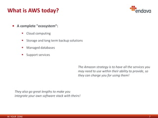 IN YOUR ZONE
What is AWS today?
7
• A complete "ecosystem“:
 Cloud computing
 Storage and long term backup solutions
 Managed databases
 Support services
The Amazon strategy is to have all the services you
may need to use within their ability to provide, so
they can charge you for using them!
They also go great lengths to make you
integrate your own software stack with theirs!
 