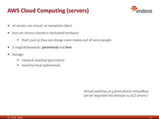 IN YOUR ZONE
AWS Cloud Computing (servers)
9
• all servers are virtual, no exceptions (Xen)
• one can choose shared or dedicated hardware
 that’s just so they can charge more money out of some people
• 2 magical keywords: paravirtual and hvm
• Storage:
 network attached (persistent)
 machine-local (ephemeral)
Virtual machines (e.g from Oracle VirtualBox)
can be imported into Amazon as EC2 servers!
 