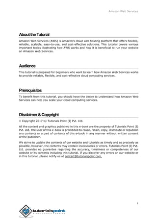 Amazon Web Services
AbouttheTutorial
Amazon Web Services (AWS) is Amazon’s cloud web hosting platform that offers flexible,
reliable, scalable, easy-to-use, and cost-effective solutions. This tutorial covers various
important topics illustrating how AWS works and how it is beneficial to run your website
on Amazon Web Services.
Audience
This tutorial is prepared for beginners who want to learn how Amazon Web Services works
to provide reliable, flexible, and cost-effective cloud computing services.
Prerequisites
To benefit from this tutorial, you should have the desire to understand how Amazon Web
Services can help you scale your cloud computing services.
Disclaimer&Copyright
Copyright 2017 by Tutorials Point (I) Pvt. Ltd.
All the content and graphics published in this e-book are the property of Tutorials Point (I)
Pvt. Ltd. The user of this e-book is prohibited to reuse, retain, copy, distribute or republish
any contents or a part of contents of this e-book in any manner without written consent
of the publisher.
We strive to update the contents of our website and tutorials as timely and as precisely as
possible, however, the contents may contain inaccuracies or errors. Tutorials Point (I) Pvt.
Ltd. provides no guarantee regarding the accuracy, timeliness or completeness of our
website or its contents including this tutorial. If you discover any errors on our website or
in this tutorial, please notify us at contact@tutorialspoint.com.
i
 
