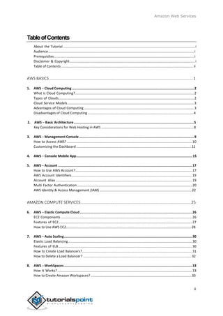 Amazon Web Services
TableofContents
About the Tutorial ............................................................................................................................................i
Audience........................................................................................................................................................... i
Prerequisites.....................................................................................................................................................i
Disclaimer & Copyright.....................................................................................................................................i
Table of Contents ............................................................................................................................................ ii
AWS BASICS ................................................................................................................................1
1. AWS ─ Cloud Computing ...........................................................................................................................2
What is Cloud Computing?..............................................................................................................................2
Types of Clouds................................................................................................................................................2
Cloud Service Models ......................................................................................................................................3
Advantages of Cloud Computing.....................................................................................................................3
Disadvantages of Cloud Computing ................................................................................................................4
2. AWS ─ Basic Architecture.........................................................................................................................5
Key Considerations for Web Hosting in AWS ..................................................................................................8
3. AWS ─ Management Console....................................................................................................................9
How to Access AWS? .....................................................................................................................................10
Customizing the Dashboard ..........................................................................................................................11
4. AWS ─ Console Mobile App.....................................................................................................................15
5. AWS ─ Account .......................................................................................................................................17
How to Use AWS Account?............................................................................................................................17
AWS Account Identifiers................................................................................................................................19
Account Alias .................................................................................................................................................19
Multi Factor Authentication ..........................................................................................................................20
AWS Identity & Access Management (IAM)..................................................................................................22
AMAZON COMPUTE SERVICES..................................................................................................25
6. AWS ─ Elastic Compute Cloud .................................................................................................................26
EC2 Components ...........................................................................................................................................26
Features of EC2..............................................................................................................................................27
How to Use AWS EC2.....................................................................................................................................28
7. AWS ─ Auto Scaling.................................................................................................................................30
Elastic Load Balancing....................................................................................................................................30
Features of ELB..............................................................................................................................................30
How to Create Load Balancers?.....................................................................................................................31
How to Delete a Load Balancer? ...................................................................................................................32
8. AWS ─ WorkSpaces.................................................................................................................................33
How It Works? ...............................................................................................................................................33
How to Create Amazon Workspaces? ...........................................................................................................33
ii
 