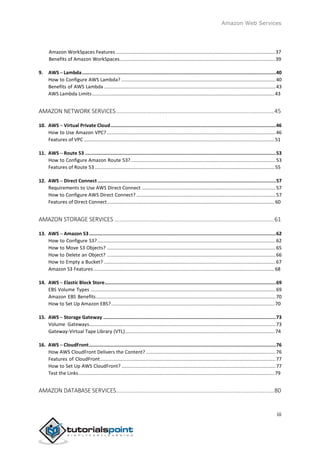 Amazon Web Services
Amazon WorkSpaces Features ......................................................................................................................37
Benefits of Amazon WorkSpaces...................................................................................................................39
9. AWS ─ Lambda........................................................................................................................................40
How to Configure AWS Lambda? ..................................................................................................................40
Benefits of AWS Lambda ...............................................................................................................................43
AWS Lambda Limits.......................................................................................................................................43
AMAZON NETWORK SERVICES..................................................................................................45
10. AWS ─ Virtual Private Cloud....................................................................................................................46
How to Use Amazon VPC?.............................................................................................................................46
Features of VPC .............................................................................................................................................51
11. AWS ─ Route 53 ......................................................................................................................................53
How to Configure Amazon Route 53? ...........................................................................................................53
Features of Route 53 .....................................................................................................................................55
12. AWS ─ Direct Connect .............................................................................................................................57
Requirements to Use AWS Direct Connect ...................................................................................................57
How to Configure AWS Direct Connect? .......................................................................................................57
Features of Direct Connect............................................................................................................................60
AMAZON STORAGE SERVICES ...................................................................................................61
13. AWS ─ Amazon S3...................................................................................................................................62
How to Configure S3?....................................................................................................................................62
How to Move S3 Objects? .............................................................................................................................65
How to Delete an Object? .............................................................................................................................66
How to Empty a Bucket? ...............................................................................................................................67
Amazon S3 Features......................................................................................................................................68
14. AWS ─ Elastic Block Store........................................................................................................................69
EBS Volume Types .........................................................................................................................................69
Amazon EBS Benefits.....................................................................................................................................70
How to Set Up Amazon EBS?.........................................................................................................................70
15. AWS ─ Storage Gateway .........................................................................................................................73
Volume Gateways..........................................................................................................................................73
Gateway-Virtual Tape Library (VTL)...............................................................................................................74
16. AWS ─ CloudFront...................................................................................................................................76
How AWS CloudFront Delivers the Content? ................................................................................................76
Features of CloudFront..................................................................................................................................77
How to Set Up AWS CloudFront? ..................................................................................................................77
Test the Links.................................................................................................................................................79
AMAZON DATABASE SERVICES..................................................................................................80
iii
 