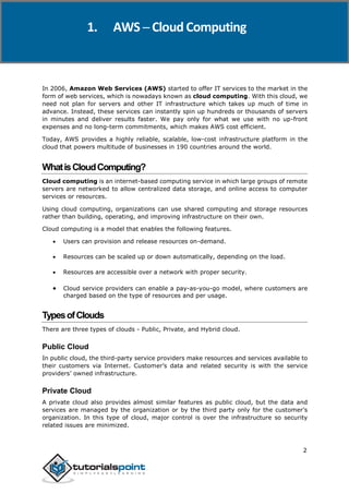 1. AWS ─ Cloud Computing
In 2006, Amazon Web Services (AWS) started to offer IT services to the market in the
form of web services, which is nowadays known as cloud computing. With this cloud, we
need not plan for servers and other IT infrastructure which takes up much of time in
advance. Instead, these services can instantly spin up hundreds or thousands of servers
in minutes and deliver results faster. We pay only for what we use with no up-front
expenses and no long-term commitments, which makes AWS cost efficient.
Today, AWS provides a highly reliable, scalable, low-cost infrastructure platform in the
cloud that powers multitude of businesses in 190 countries around the world.
WhatisCloudComputing?
Cloud computing is an internet-based computing service in which large groups of remote
servers are networked to allow centralized data storage, and online access to computer
services or resources.
Using cloud computing, organizations can use shared computing and storage resources
rather than building, operating, and improving infrastructure on their own.
Cloud computing is a model that enables the following features.
 Users can provision and release resources on-demand.
 Resources can be scaled up or down automatically, depending on the load.
 Resources are accessible over a network with proper security.
 Cloud service providers can enable a pay-as-you-go model, where customers are
charged based on the type of resources and per usage.
TypesofClouds
There are three types of clouds - Public, Private, and Hybrid cloud.
Public Cloud
In public cloud, the third-party service providers make resources and services available to
their customers via Internet. Customer’s data and related security is with the service
providers’ owned infrastructure.
Private Cloud
A private cloud also provides almost similar features as public cloud, but the data and
services are managed by the organization or by the third party only for the customer’s
organization. In this type of cloud, major control is over the infrastructure so security
related issues are minimized.
2
 