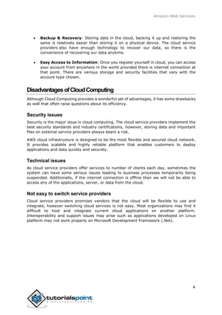 Amazon Web Services
 Backup & Recovery: Storing data in the cloud, backing it up and restoring the
same is relatively easier than storing it on a physical device. The cloud service
providers also have enough technology to recover our data, so there is the
convenience of recovering our data anytime.
 Easy Access to Information: Once you register yourself in cloud, you can access
your account from anywhere in the world provided there is internet connection at
that point. There are various storage and security facilities that vary with the
account type chosen.
DisadvantagesofCloudComputing
Although Cloud Computing provides a wonderful set of advantages, it has some drawbacks
as well that often raise questions about its efficiency.
Security issues
Security is the major issue in cloud computing. The cloud service providers implement the
best security standards and industry certifications, however, storing data and important
files on external service providers always bears a risk.
AWS cloud infrastructure is designed to be the most flexible and secured cloud network.
It provides scalable and highly reliable platform that enables customers to deploy
applications and data quickly and securely.
Technical issues
As cloud service providers offer services to number of clients each day, sometimes the
system can have some serious issues leading to business processes temporarily being
suspended. Additionally, if the internet connection is offline then we will not be able to
access any of the applications, server, or data from the cloud.
Not easy to switch service providers
Cloud service providers promises vendors that the cloud will be flexible to use and
integrate, however switching cloud services is not easy. Most organizations may find it
difficult to host and integrate current cloud applications on another platform.
Interoperability and support issues may arise such as applications developed on Linux
platform may not work properly on Microsoft Development Framework (.Net).
4
 